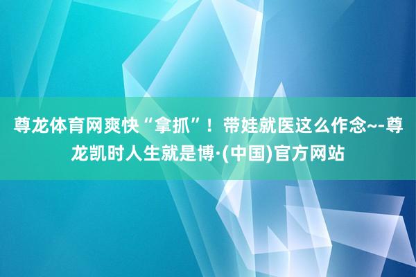 尊龙体育网爽快“拿抓”！带娃就医这么作念~-尊龙凯时人生就是博·(中国)官方网站