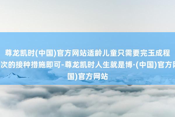 尊龙凯时(中国)官方网站适龄儿童只需要完玉成程2剂次的接种措施即可-尊龙凯时人生就是博·(中国)官方网站