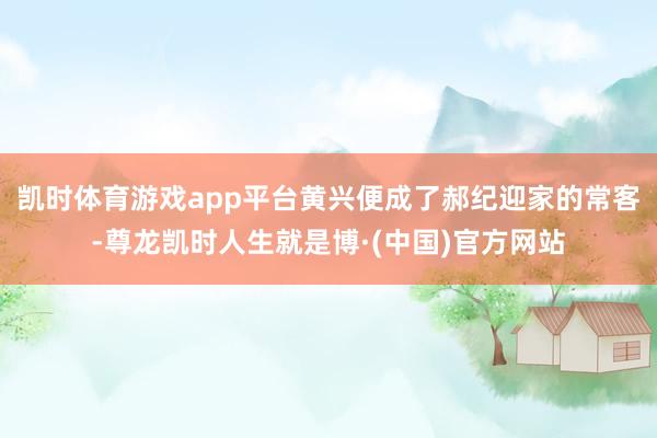 凯时体育游戏app平台黄兴便成了郝纪迎家的常客-尊龙凯时人生就是博·(中国)官方网站