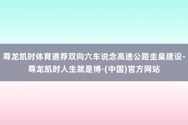 尊龙凯时体育遴荐双向六车说念高速公路圭臬建设-尊龙凯时人生就是博·(中国)官方网站