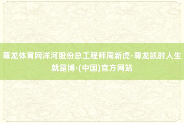 尊龙体育网洋河股份总工程师周新虎-尊龙凯时人生就是博·(中国)官方网站