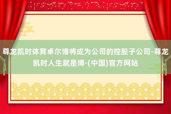 尊龙凯时体育卓尔博将成为公司的控股子公司-尊龙凯时人生就是博·(中国)官方网站
