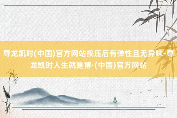尊龙凯时(中国)官方网站按压后有弹性且无异味-尊龙凯时人生就是博·(中国)官方网站