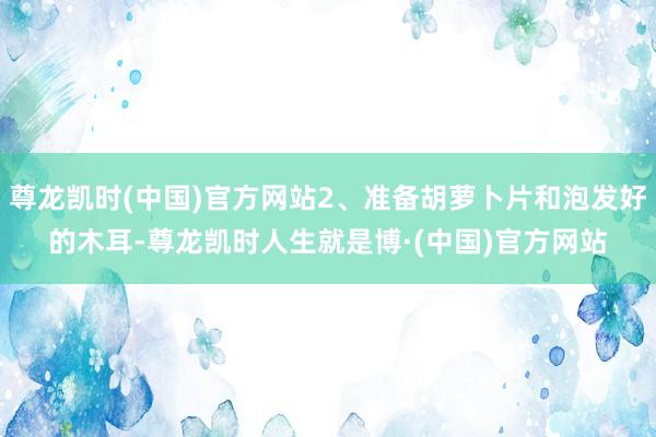 尊龙凯时(中国)官方网站2、准备胡萝卜片和泡发好的木耳-尊龙凯时人生就是博·(中国)官方网站