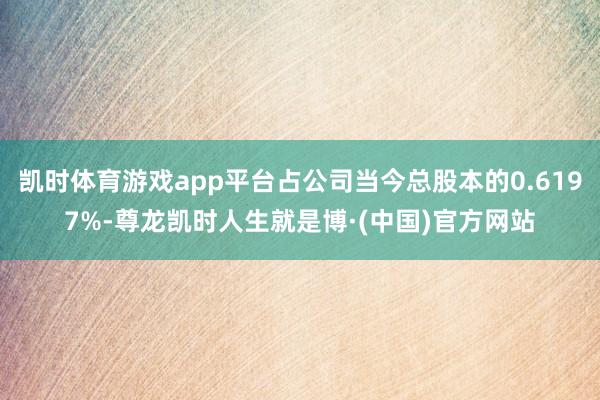 凯时体育游戏app平台占公司当今总股本的0.6197%-尊龙凯时人生就是博·(中国)官方网站