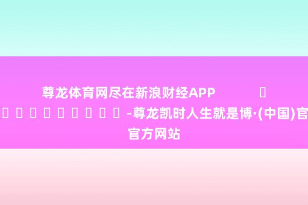 尊龙体育网尽在新浪财经APP -尊龙凯时人生就是博·(中国)官方网站