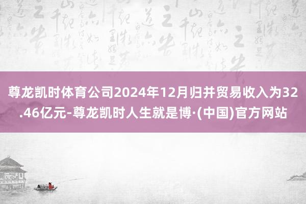 尊龙凯时体育公司2024年12月归并贸易收入为32.46亿元-尊龙凯时人生就是博·(中国)官方网站