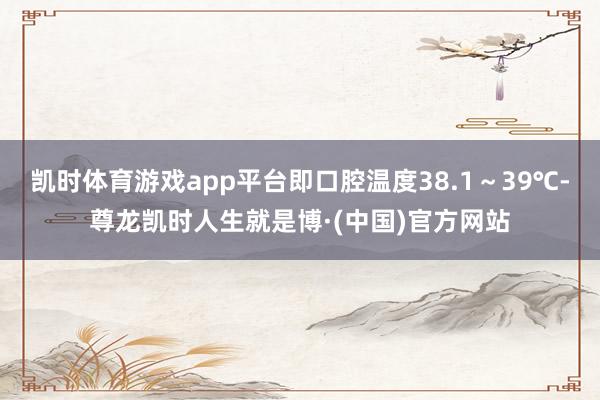 凯时体育游戏app平台即口腔温度38.1~39℃-尊龙凯时人生就是博·(中国)官方网站