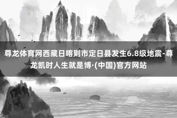 尊龙体育网西藏日喀则市定日县发生6.8级地震-尊龙凯时人生就是博·(中国)官方网站
