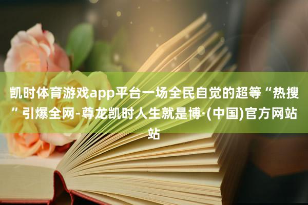 凯时体育游戏app平台一场全民自觉的超等“热搜”引爆全网-尊龙凯时人生就是博·(中国)官方网站