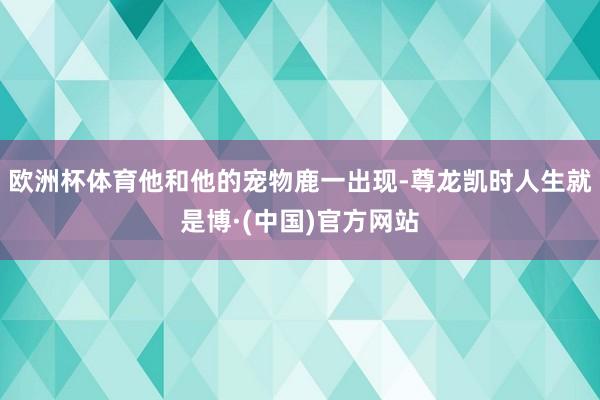 欧洲杯体育他和他的宠物鹿一出现-尊龙凯时人生就是博·(中国)官方网站