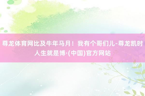 尊龙体育网比及牛年马月！我有个哥们儿-尊龙凯时人生就是博·(中国)官方网站