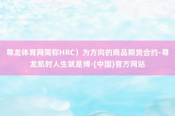 尊龙体育网简称HRC）为方向的商品期货合约-尊龙凯时人生就是博·(中国)官方网站