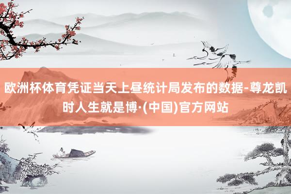 欧洲杯体育凭证当天上昼统计局发布的数据-尊龙凯时人生就是博·(中国)官方网站