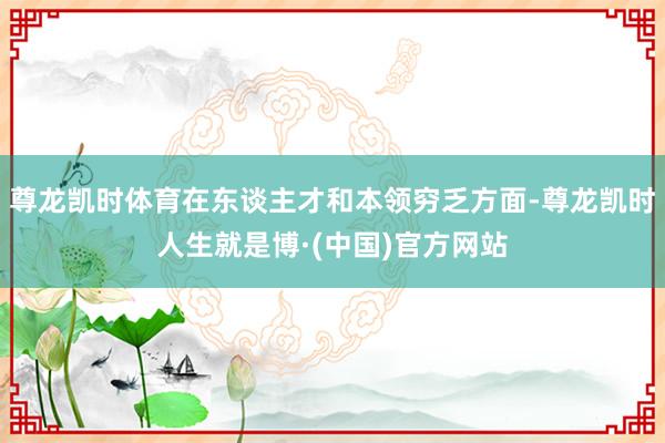 尊龙凯时体育在东谈主才和本领穷乏方面-尊龙凯时人生就是博·(中国)官方网站