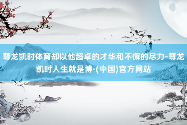 尊龙凯时体育却以他超卓的才华和不懈的尽力-尊龙凯时人生就是博·(中国)官方网站
