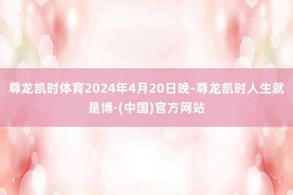 尊龙凯时体育2024年4月20日晚-尊龙凯时人生就是博·(中国)官方网站