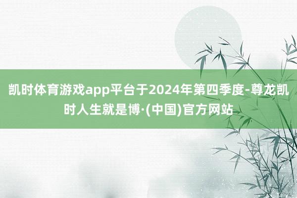 凯时体育游戏app平台于2024年第四季度-尊龙凯时人生就是博·(中国)官方网站