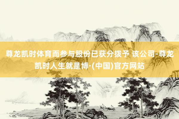 尊龙凯时体育而参与股份已获分拨予 该公司-尊龙凯时人生就是博·(中国)官方网站