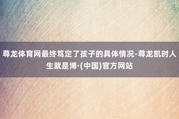 尊龙体育网最终笃定了孩子的具体情况-尊龙凯时人生就是博·(中国)官方网站