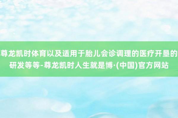尊龙凯时体育以及适用于胎儿会诊调理的医疗开垦的研发等等-尊龙凯时人生就是博·(中国)官方网站