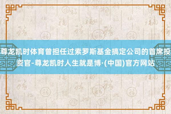 尊龙凯时体育曾担任过索罗斯基金搞定公司的首席投资官-尊龙凯时人生就是博·(中国)官方网站