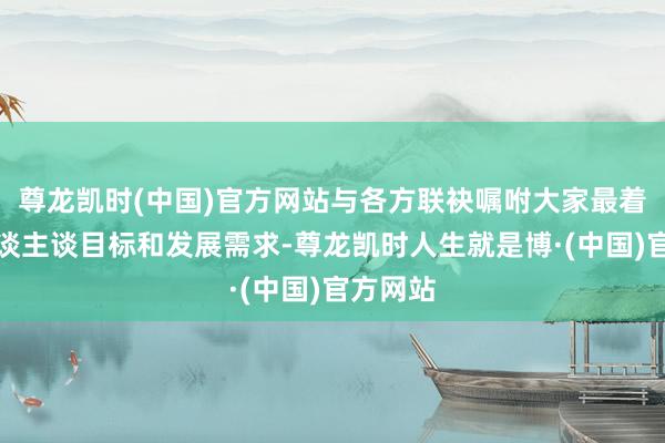 尊龙凯时(中国)官方网站与各方联袂嘱咐大家最着急的东谈主谈目标和发展需求-尊龙凯时人生就是博·(中国)官方网站