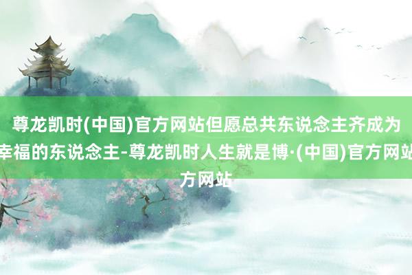 尊龙凯时(中国)官方网站但愿总共东说念主齐成为幸福的东说念主-尊龙凯时人生就是博·(中国)官方网站
