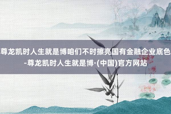 尊龙凯时人生就是博咱们不时擦亮国有金融企业底色-尊龙凯时人生就是博·(中国)官方网站