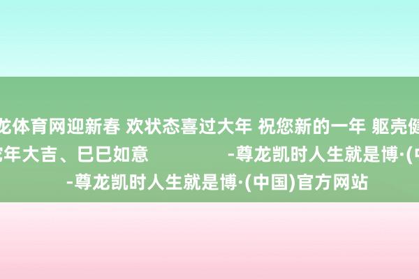 尊龙体育网迎新春 欢状态喜过大年 祝您新的一年 躯壳健康、阖家幸福 蛇年大吉、巳巳如意                -尊龙凯时人生就是博·(中国)官方网站