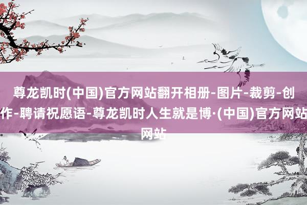 尊龙凯时(中国)官方网站翻开相册-图片-裁剪-创作-聘请祝愿语-尊龙凯时人生就是博·(中国)官方网站
