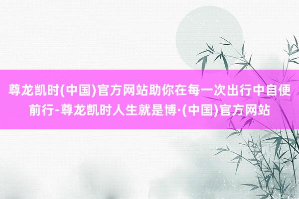 尊龙凯时(中国)官方网站助你在每一次出行中自便前行-尊龙凯时人生就是博·(中国)官方网站