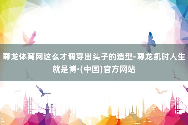 尊龙体育网这么才调穿出头子的造型-尊龙凯时人生就是博·(中国)官方网站