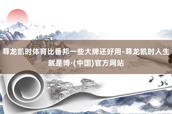 尊龙凯时体育比番邦一些大牌还好用-尊龙凯时人生就是博·(中国)官方网站