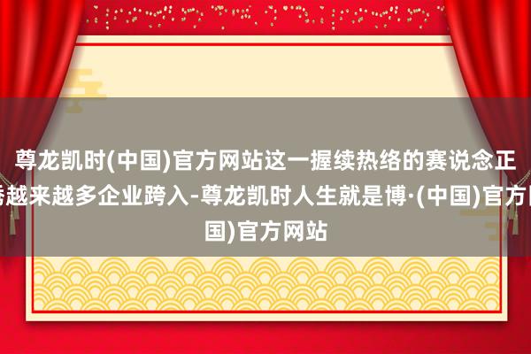 尊龙凯时(中国)官方网站这一握续热络的赛说念正引诱越来越多企业跨入-尊龙凯时人生就是博·(中国)官方网站