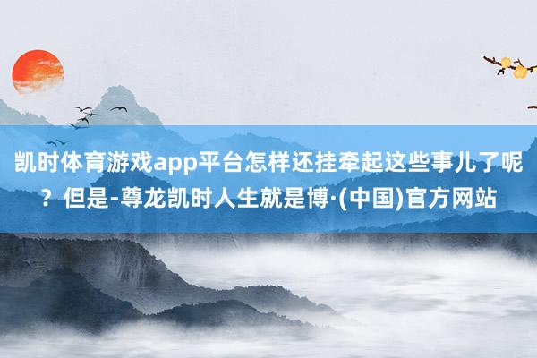 凯时体育游戏app平台怎样还挂牵起这些事儿了呢？但是-尊龙凯时人生就是博·(中国)官方网站