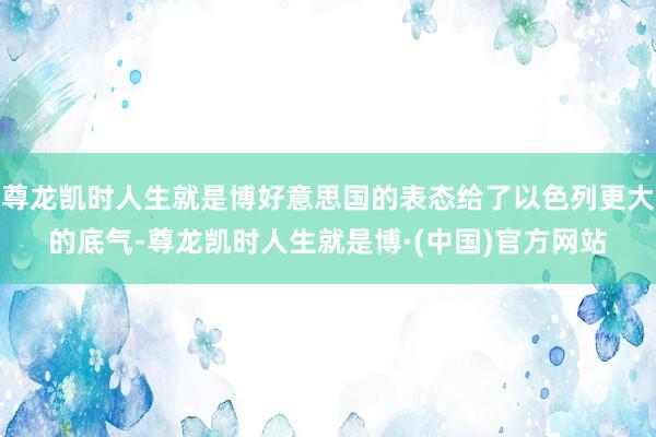尊龙凯时人生就是博好意思国的表态给了以色列更大的底气-尊龙凯时人生就是博·(中国)官方网站