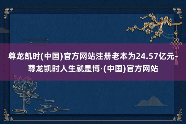 尊龙凯时(中国)官方网站注册老本为24.57亿元-尊龙凯时人生就是博·(中国)官方网站