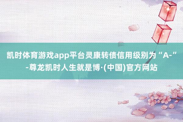 凯时体育游戏app平台灵康转债信用级别为“A-”-尊龙凯时人生就是博·(中国)官方网站