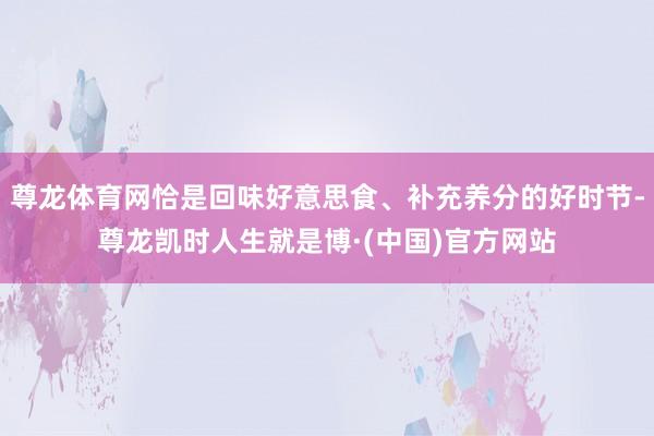 尊龙体育网恰是回味好意思食、补充养分的好时节-尊龙凯时人生就是博·(中国)官方网站
