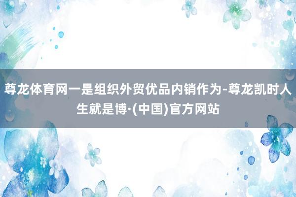 尊龙体育网一是组织外贸优品内销作为-尊龙凯时人生就是博·(中国)官方网站
