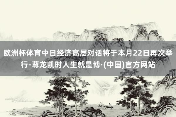 欧洲杯体育中日经济高层对话将于本月22日再次举行-尊龙凯时人生就是博·(中国)官方网站