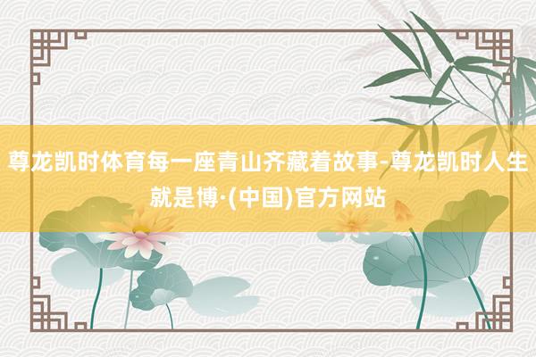 尊龙凯时体育每一座青山齐藏着故事-尊龙凯时人生就是博·(中国)官方网站