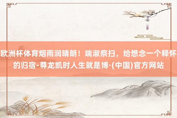 欧洲杯体育烟雨润晴朗！端淑祭扫，给想念一个释怀的归宿-尊龙凯时人生就是博·(中国)官方网站