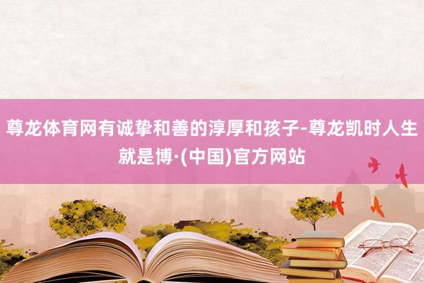 尊龙体育网有诚挚和善的淳厚和孩子-尊龙凯时人生就是博·(中国)官方网站