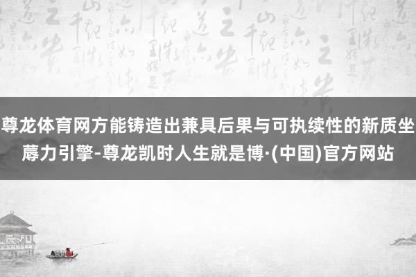 尊龙体育网方能铸造出兼具后果与可执续性的新质坐蓐力引擎-尊龙凯时人生就是博·(中国)官方网站