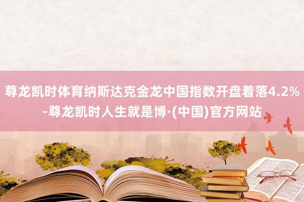 尊龙凯时体育纳斯达克金龙中国指数开盘着落4.2%-尊龙凯时人生就是博·(中国)官方网站