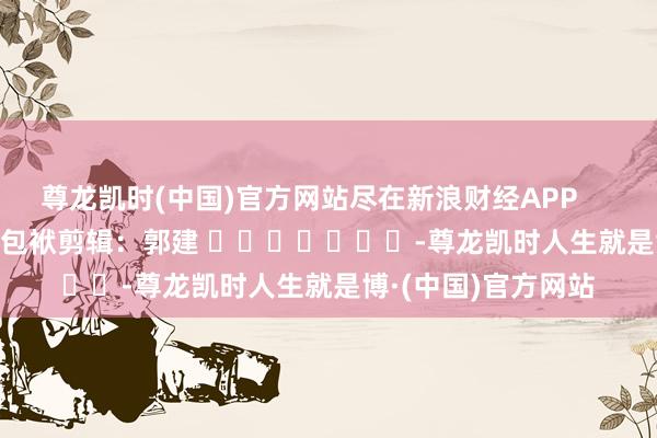 尊龙凯时(中国)官方网站尽在新浪财经APP            						包袱剪辑：郭建 							-尊龙凯时人生就是博·(中国)官方网站