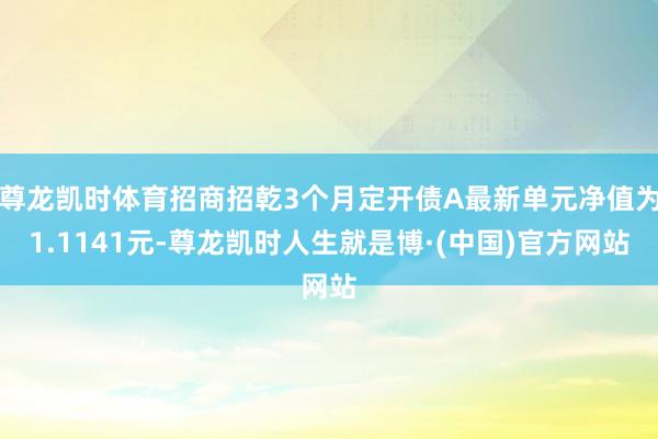 尊龙凯时体育招商招乾3个月定开债A最新单元净值为1.1141元-尊龙凯时人生就是博·(中国)官方网站