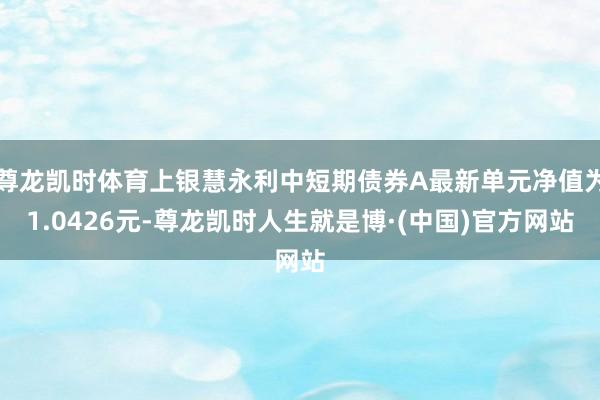 尊龙凯时体育上银慧永利中短期债券A最新单元净值为1.0426元-尊龙凯时人生就是博·(中国)官方网站